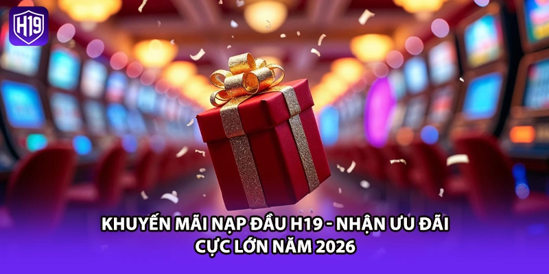 Khuyến Mãi Nạp Đầu H19 - Nhận Ưu Đãi Cực Lớn Năm 2026